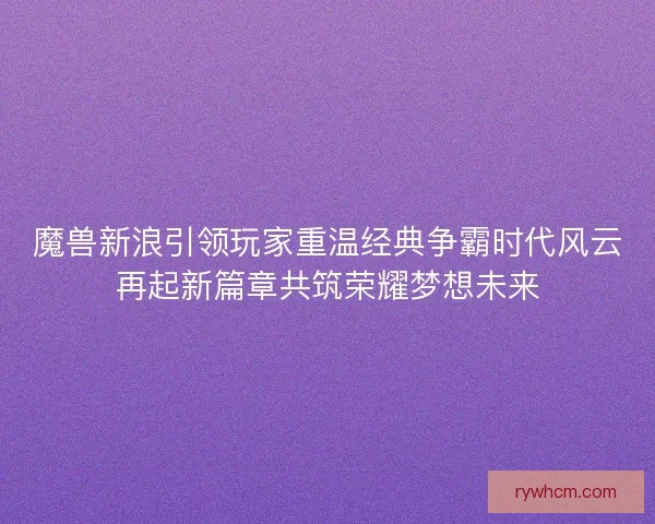 魔兽新浪引领玩家重温经典争霸时代风云再起新篇章共筑荣耀梦想未来
