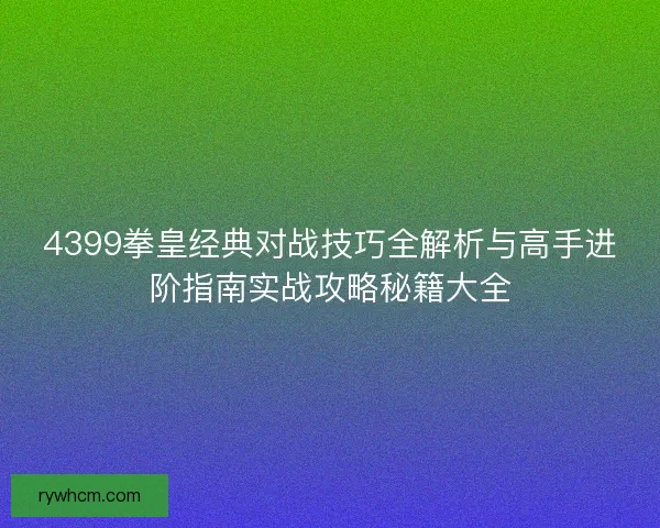 4399拳皇经典对战技巧全解析与高手进阶指南实战攻略秘籍大全
