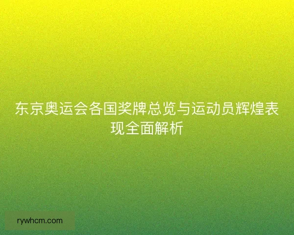 东京奥运会各国奖牌总览与运动员辉煌表现全面解析