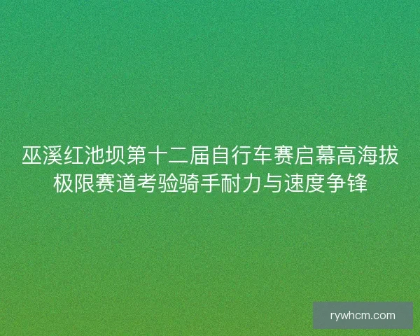 巫溪红池坝第十二届自行车赛启幕高海拔极限赛道考验骑手耐力与速度争锋