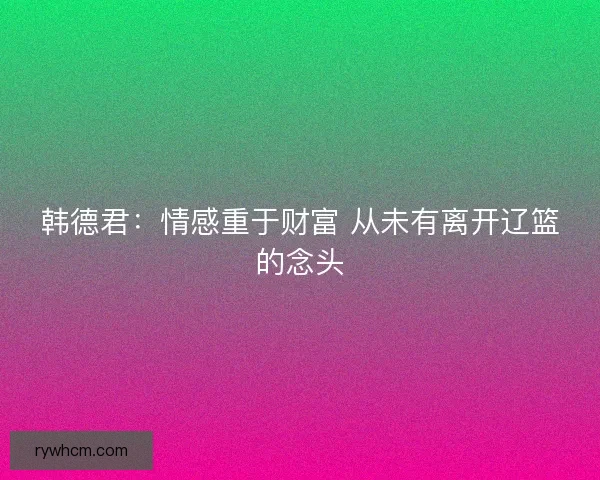 韩德君：情感重于财富 从未有离开辽篮的念头