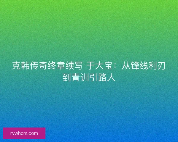 克韩传奇终章续写 于大宝：从锋线利刃到青训引路人