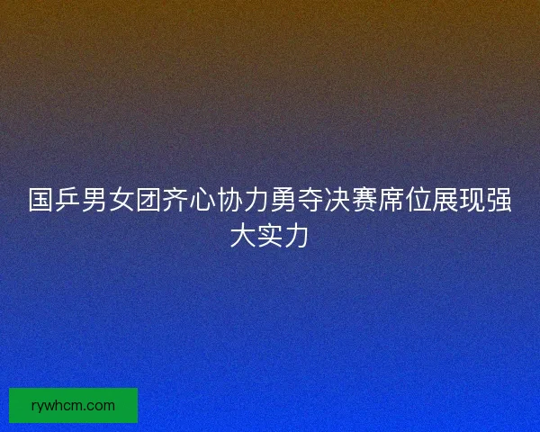 国乒男女团齐心协力勇夺决赛席位展现强大实力